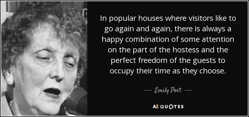 In popular houses where visitors like to go again and again, there is always a happy combination of some attention on the part of the hostess and the perfect freedom of the guests to occupy their time as they choose. - Emily Post