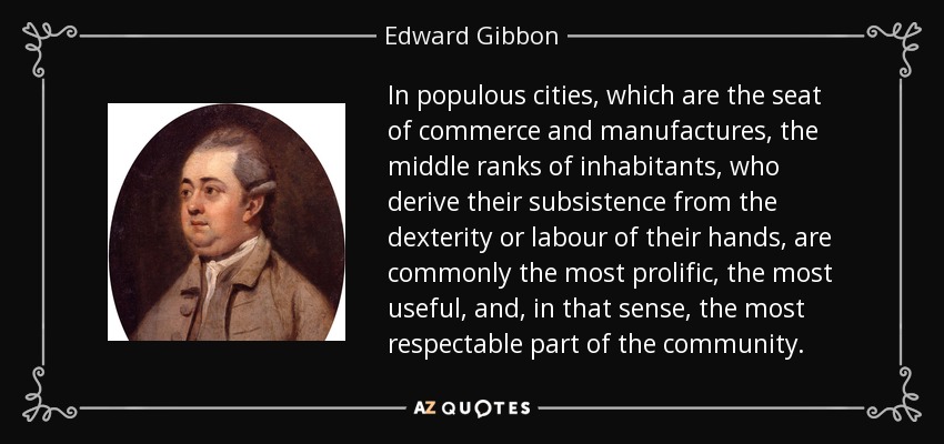 In populous cities, which are the seat of commerce and manufactures, the middle ranks of inhabitants, who derive their subsistence from the dexterity or labour of their hands, are commonly the most prolific, the most useful, and, in that sense, the most respectable part of the community. - Edward Gibbon