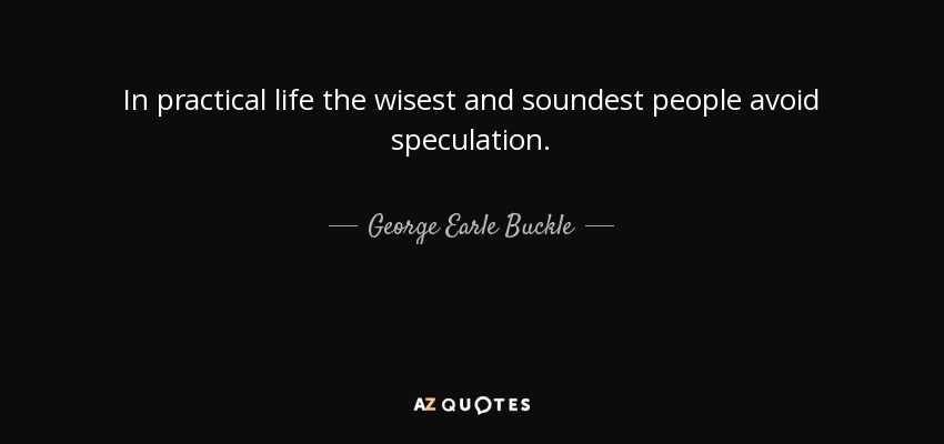 In practical life the wisest and soundest people avoid speculation. - George Earle Buckle