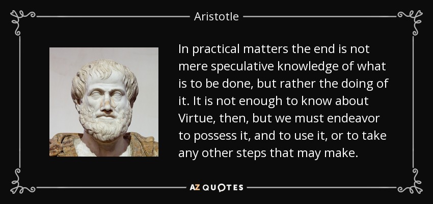 In practical matters the end is not mere speculative knowledge of what is to be done, but rather the doing of it. It is not enough to know about Virtue, then, but we must endeavor to possess it, and to use it, or to take any other steps that may make. - Aristotle