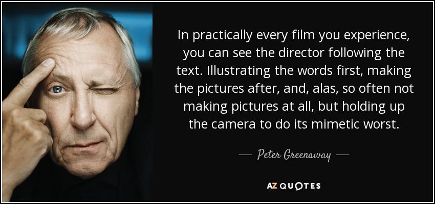 In practically every film you experience, you can see the director following the text. Illustrating the words first, making the pictures after, and, alas, so often not making pictures at all, but holding up the camera to do its mimetic worst. - Peter Greenaway