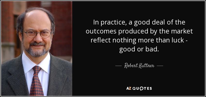 In practice, a good deal of the outcomes produced by the market reflect nothing more than luck - good or bad. - Robert Kuttner