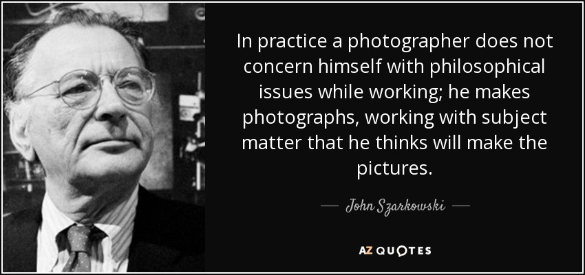 In practice a photographer does not concern himself with philosophical issues while working; he makes photographs, working with subject matter that he thinks will make the pictures. - John Szarkowski