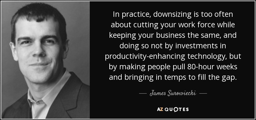 In practice, downsizing is too often about cutting your work force while keeping your business the same, and doing so not by investments in productivity-enhancing technology, but by making people pull 80-hour weeks and bringing in temps to fill the gap. - James Surowiecki