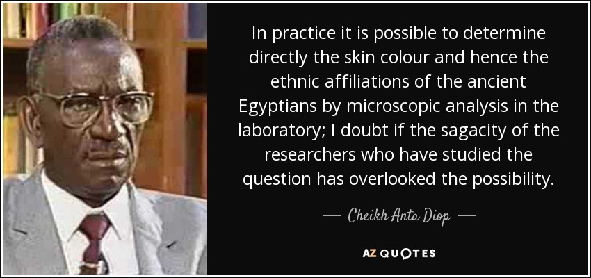 In practice it is possible to determine directly the skin colour and hence the ethnic affiliations of the ancient Egyptians by microscopic analysis in the laboratory; I doubt if the sagacity of the researchers who have studied the question has overlooked the possibility. - Cheikh Anta Diop