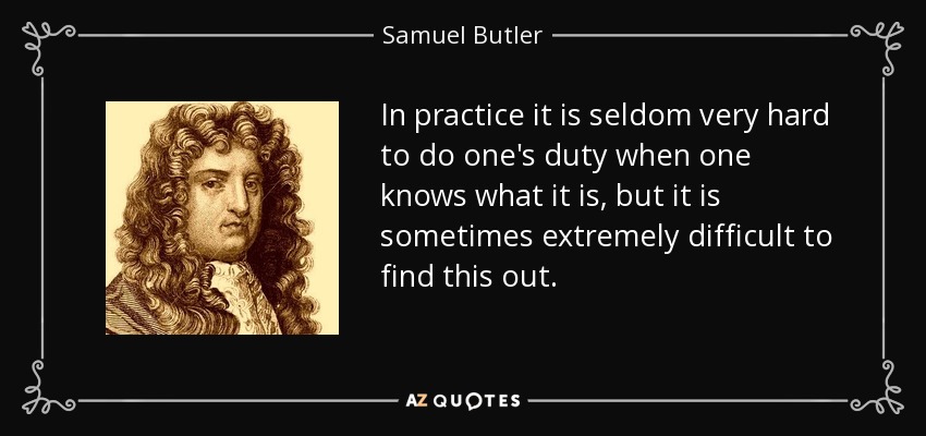 In practice it is seldom very hard to do one's duty when one knows what it is, but it is sometimes extremely difficult to find this out. - Samuel Butler