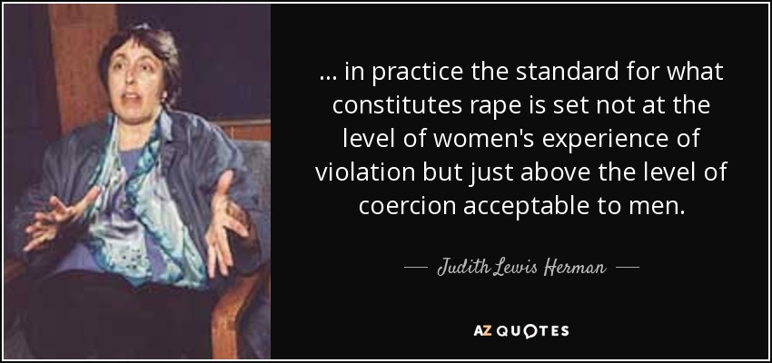 ... in practice the standard for what constitutes rape is set not at the level of women's experience of violation but just above the level of coercion acceptable to men. - Judith Lewis Herman