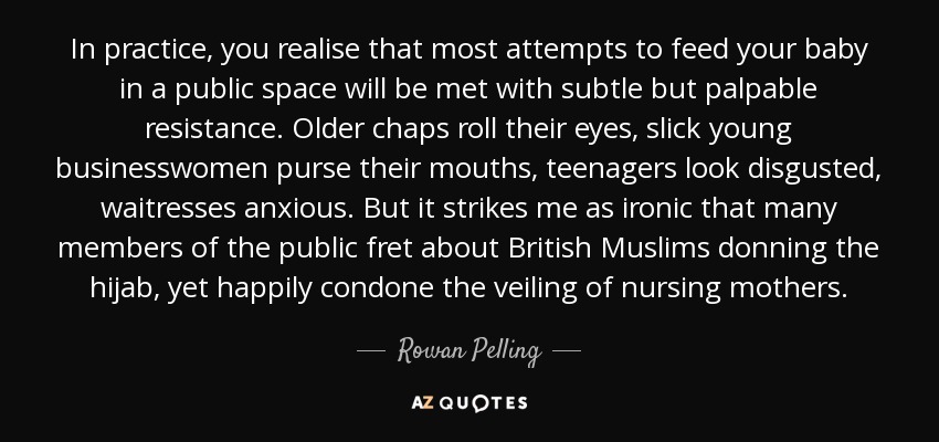 In practice, you realise that most attempts to feed your baby in a public space will be met with subtle but palpable resistance. Older chaps roll their eyes, slick young businesswomen purse their mouths, teenagers look disgusted, waitresses anxious. But it strikes me as ironic that many members of the public fret about British Muslims donning the hijab, yet happily condone the veiling of nursing mothers. - Rowan Pelling