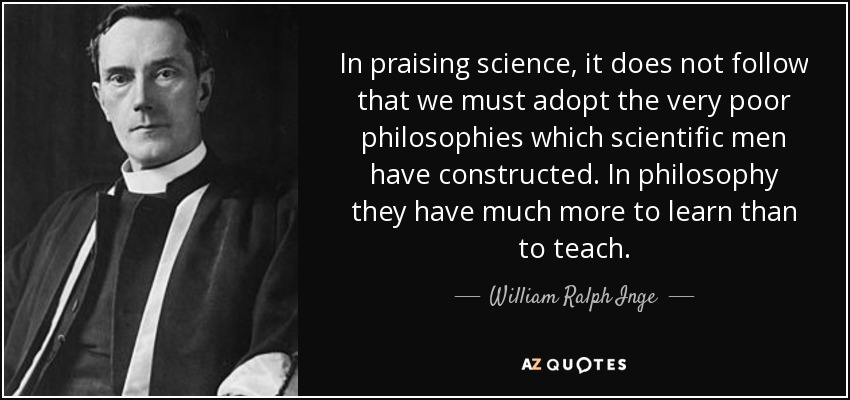 In praising science, it does not follow that we must adopt the very poor philosophies which scientific men have constructed. In philosophy they have much more to learn than to teach. - William Ralph Inge