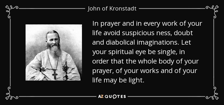 In prayer and in every work of your life avoid suspicious ness, doubt and diabolical imaginations. Let your spiritual eye be single, in order that the whole body of your prayer, of your works and of your life may be light. - John of Kronstadt