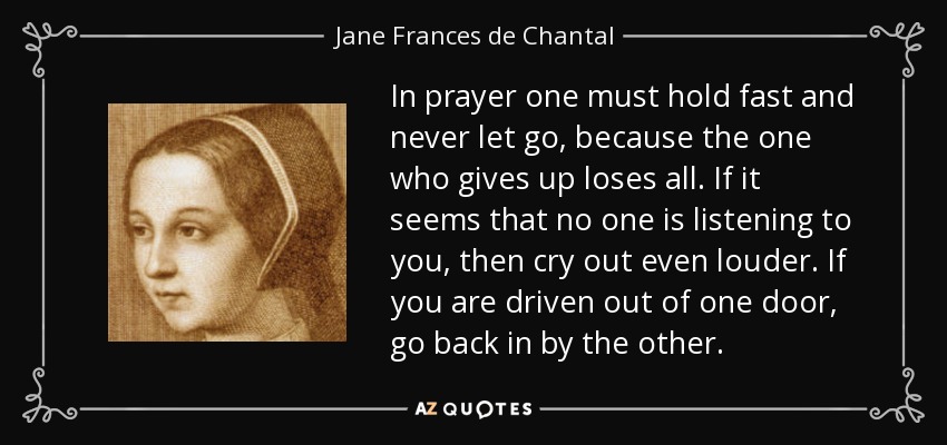In prayer one must hold fast and never let go, because the one who gives up loses all. If it seems that no one is listening to you, then cry out even louder. If you are driven out of one door, go back in by the other. - Jane Frances de Chantal