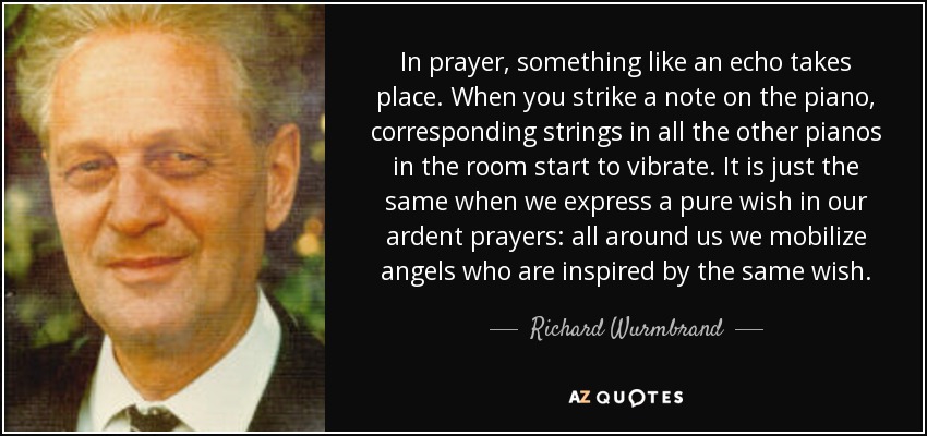 In prayer, something like an echo takes place. When you strike a note on the piano, corresponding strings in all the other pianos in the room start to vibrate. It is just the same when we express a pure wish in our ardent prayers: all around us we mobilize angels who are inspired by the same wish. - Richard Wurmbrand