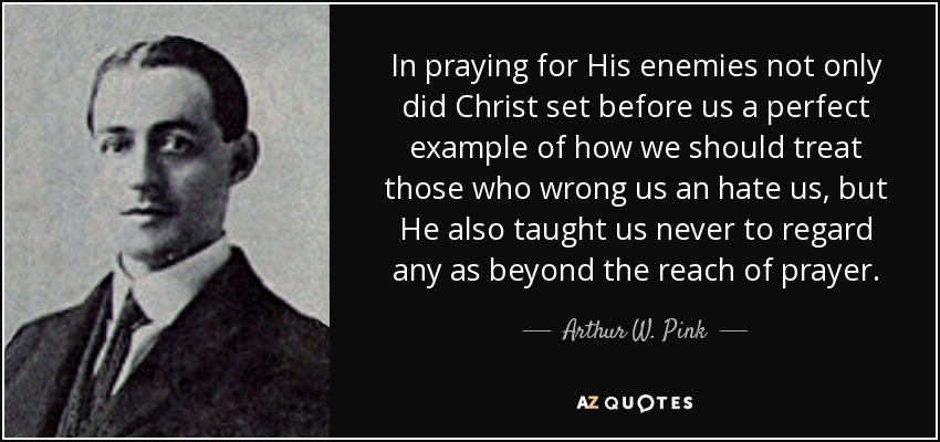 In praying for His enemies not only did Christ set before us a perfect example of how we should treat those who wrong us an hate us, but He also taught us never to regard any as beyond the reach of prayer. - Arthur W. Pink