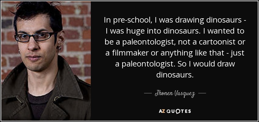 In pre-school, I was drawing dinosaurs - I was huge into dinosaurs. I wanted to be a paleontologist, not a cartoonist or a filmmaker or anything like that - just a paleontologist. So I would draw dinosaurs. - Jhonen Vasquez