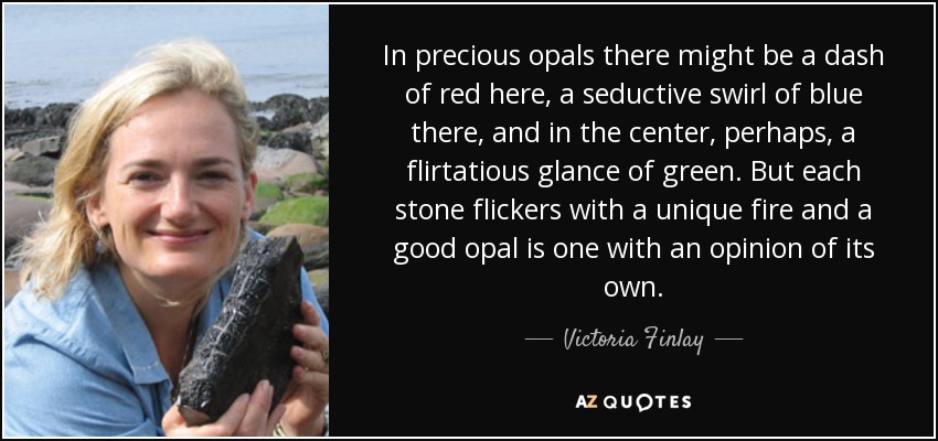 In precious opals there might be a dash of red here, a seductive swirl of blue there, and in the center, perhaps, a flirtatious glance of green. But each stone flickers with a unique fire and a good opal is one with an opinion of its own. - Victoria Finlay