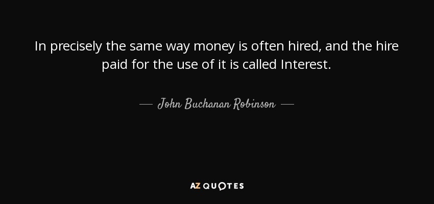 In precisely the same way money is often hired, and the hire paid for the use of it is called Interest. - John Buchanan Robinson