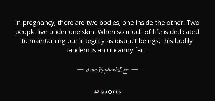 In pregnancy, there are two bodies, one inside the other. Two people live under one skin. When so much of life is dedicated to maintaining our integrity as distinct beings, this bodily tandem is an uncanny fact. - Joan Raphael-Leff