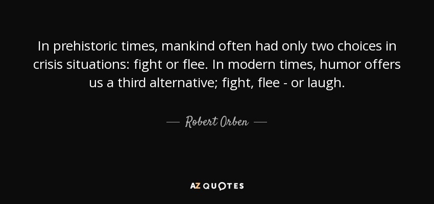 In prehistoric times, mankind often had only two choices in crisis situations: fight or flee. In modern times, humor offers us a third alternative; fight, flee - or laugh. - Robert Orben