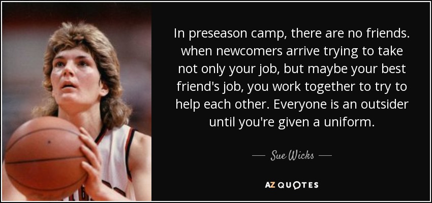 In preseason camp, there are no friends. when newcomers arrive trying to take not only your job, but maybe your best friend's job, you work together to try to help each other. Everyone is an outsider until you're given a uniform. - Sue Wicks