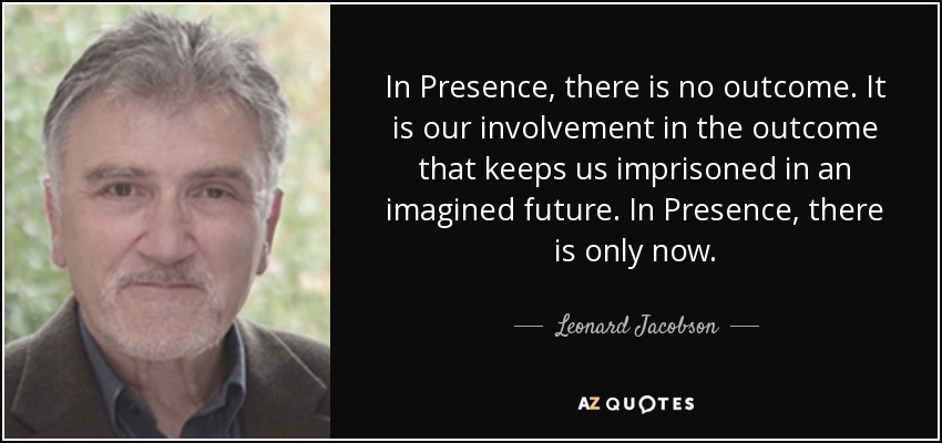 In Presence, there is no outcome. It is our involvement in the outcome that keeps us imprisoned in an imagined future. In Presence, there is only now. - Leonard Jacobson