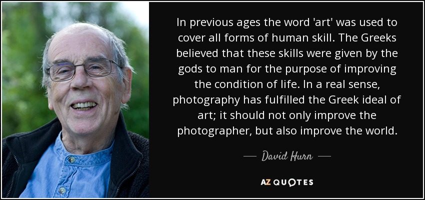 In previous ages the word 'art' was used to cover all forms of human skill. The Greeks believed that these skills were given by the gods to man for the purpose of improving the condition of life. In a real sense, photography has fulfilled the Greek ideal of art; it should not only improve the photographer, but also improve the world. - David Hurn