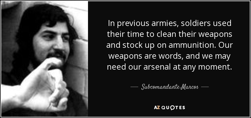 In previous armies, soldiers used their time to clean their weapons and stock up on ammunition. Our weapons are words, and we may need our arsenal at any moment. - Subcomandante Marcos