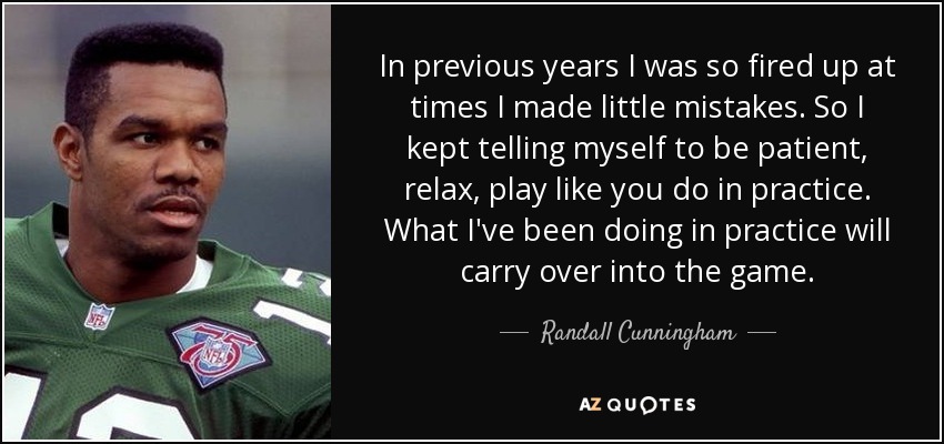 In previous years I was so fired up at times I made little mistakes. So I kept telling myself to be patient, relax, play like you do in practice. What I've been doing in practice will carry over into the game. - Randall Cunningham