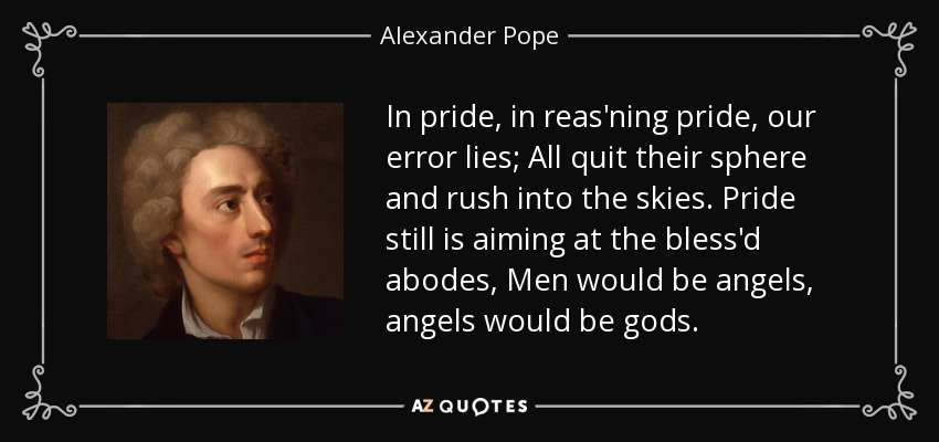In pride, in reas'ning pride, our error lies; All quit their sphere and rush into the skies. Pride still is aiming at the bless'd abodes, Men would be angels, angels would be gods. - Alexander Pope