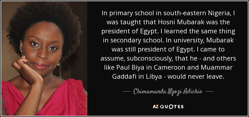 In primary school in south-eastern Nigeria, I was taught that Hosni Mubarak was the president of Egypt. I learned the same thing in secondary school. In university, Mubarak was still president of Egypt. I came to assume, subconsciously, that he - and others like Paul Biya in Cameroon and Muammar Gaddafi in Libya - would never leave. - Chimamanda Ngozi Adichie