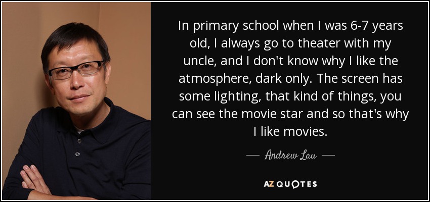 In primary school when I was 6-7 years old, I always go to theater with my uncle, and I don't know why I like the atmosphere, dark only. The screen has some lighting, that kind of things, you can see the movie star and so that's why I like movies. - Andrew Lau