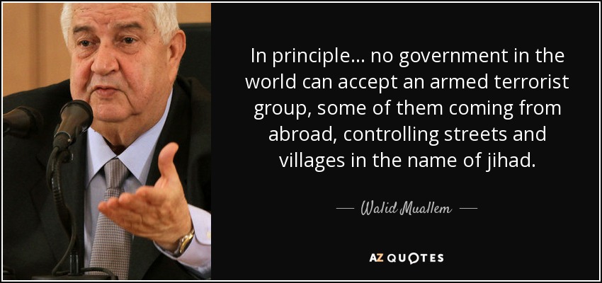 In principle... no government in the world can accept an armed terrorist group, some of them coming from abroad, controlling streets and villages in the name of jihad. - Walid Muallem