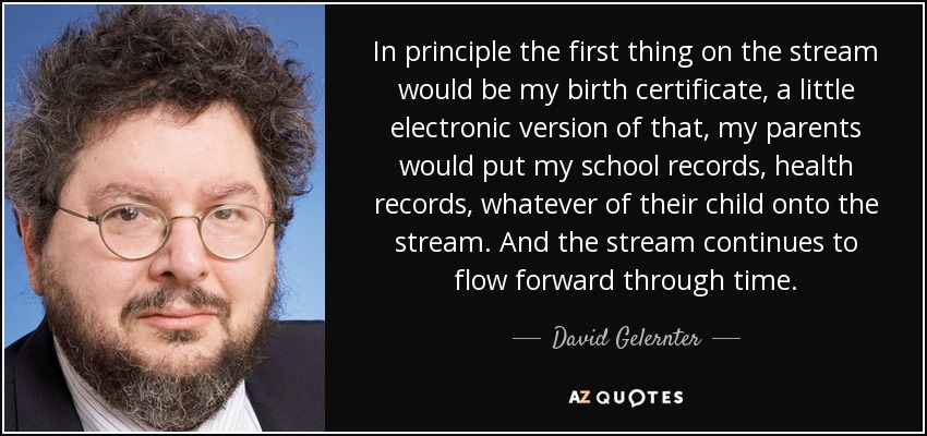 In principle the first thing on the stream would be my birth certificate, a little electronic version of that, my parents would put my school records, health records, whatever of their child onto the stream. And the stream continues to flow forward through time. - David Gelernter