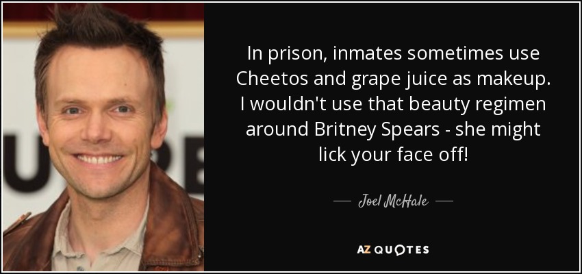 In prison, inmates sometimes use Cheetos and grape juice as makeup. I wouldn't use that beauty regimen around Britney Spears - she might lick your face off! - Joel McHale