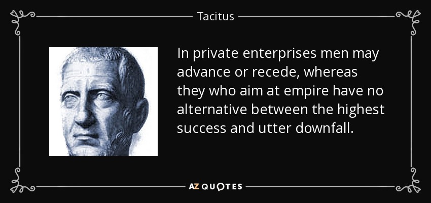 In private enterprises men may advance or recede, whereas they who aim at empire have no alternative between the highest success and utter downfall. - Tacitus