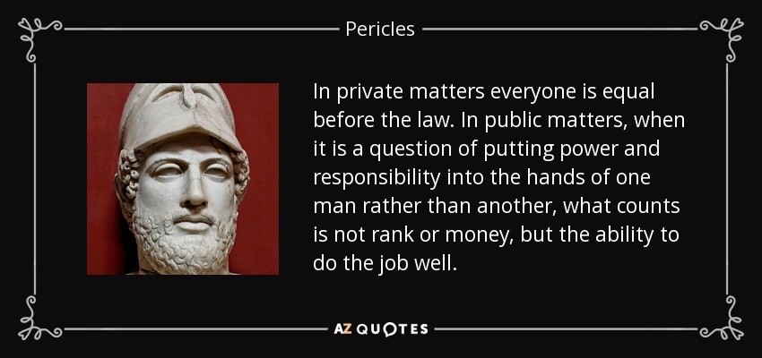 In private matters everyone is equal before the law. In public matters, when it is a question of putting power and responsibility into the hands of one man rather than another, what counts is not rank or money, but the ability to do the job well. - Pericles