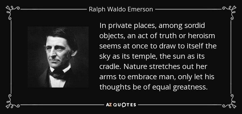 In private places, among sordid objects, an act of truth or heroism seems at once to draw to itself the sky as its temple, the sun as its cradle. Nature stretches out her arms to embrace man, only let his thoughts be of equal greatness. - Ralph Waldo Emerson