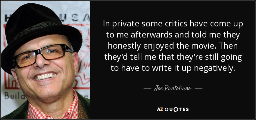 In private some critics have come up to me afterwards and told me they honestly enjoyed the movie. Then they'd tell me that they're still going to have to write it up negatively. - Joe Pantoliano