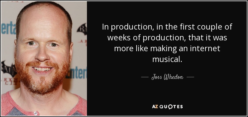 In production, in the first couple of weeks of production, that it was more like making an internet musical. - Joss Whedon