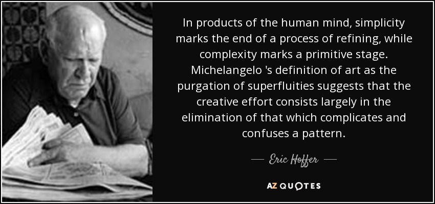 In products of the human mind, simplicity marks the end of a process of refining, while complexity marks a primitive stage. Michelangelo 's definition of art as the purgation of superfluities suggests that the creative effort consists largely in the elimination of that which complicates and confuses a pattern. - Eric Hoffer