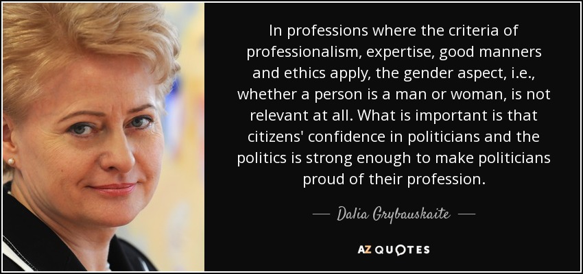 In professions where the criteria of professionalism, expertise, good manners and ethics apply, the gender aspect, i.e., whether a person is a man or woman, is not relevant at all. What is important is that citizens' confidence in politicians and the politics is strong enough to make politicians proud of their profession. - Dalia Grybauskaite