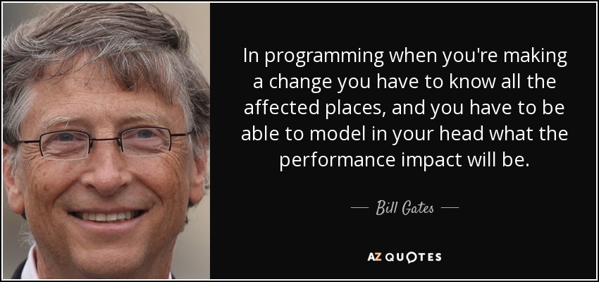 In programming when you're making a change you have to know all the affected places, and you have to be able to model in your head what the performance impact will be. - Bill Gates