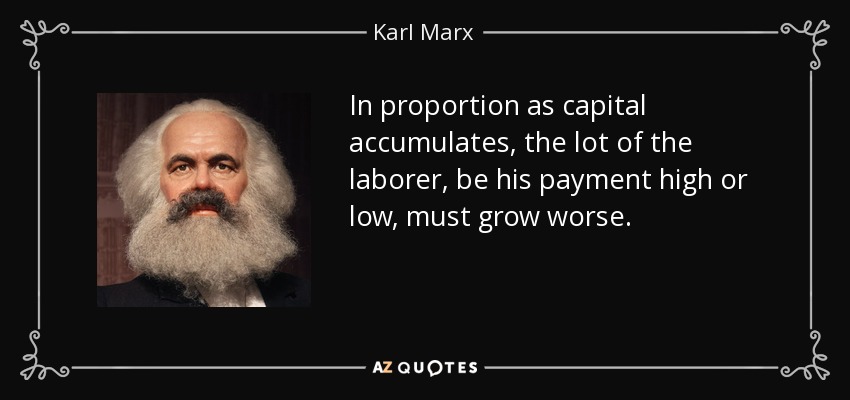 In proportion as capital accumulates, the lot of the laborer, be his payment high or low, must grow worse. - Karl Marx