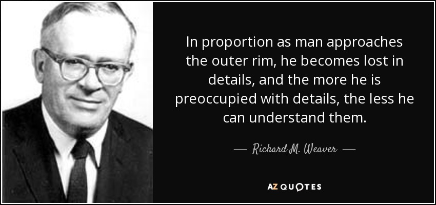 In proportion as man approaches the outer rim, he becomes lost in details, and the more he is preoccupied with details, the less he can understand them. - Richard M. Weaver