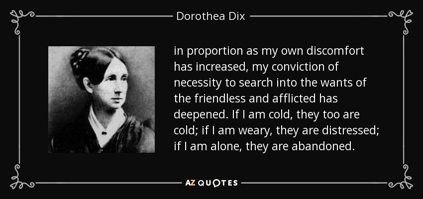 in proportion as my own discomfort has increased, my conviction of necessity to search into the wants of the friendless and afflicted has deepened. If I am cold, they too are cold; if I am weary, they are distressed; if I am alone, they are abandoned. - Dorothea Dix