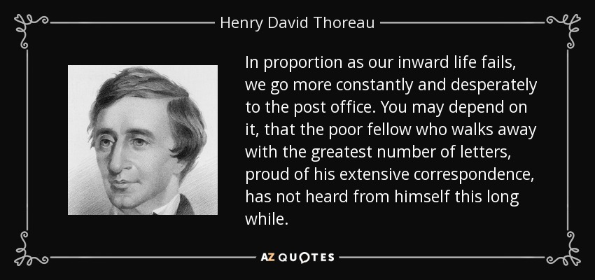 In proportion as our inward life fails, we go more constantly and desperately to the post office. You may depend on it, that the poor fellow who walks away with the greatest number of letters, proud of his extensive correspondence, has not heard from himself this long while. - Henry David Thoreau