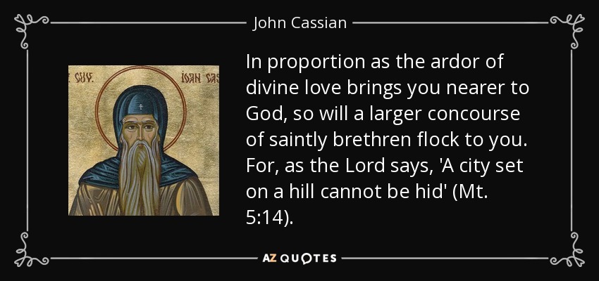 In proportion as the ardor of divine love brings you nearer to God, so will a larger concourse of saintly brethren flock to you. For, as the Lord says, 'A city set on a hill cannot be hid' (Mt. 5:14). - John Cassian
