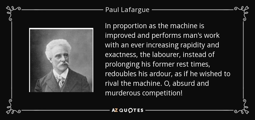 In proportion as the machine is improved and performs man's work with an ever increasing rapidity and exactness, the labourer, instead of prolonging his former rest times, redoubles his ardour, as if he wished to rival the machine. O, absurd and murderous competition! - Paul Lafargue