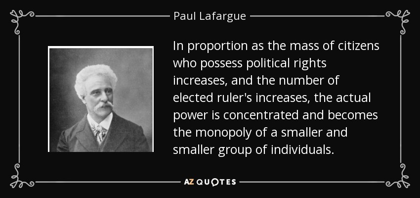 In proportion as the mass of citizens who possess political rights increases, and the number of elected ruler's increases, the actual power is concentrated and becomes the monopoly of a smaller and smaller group of individuals. - Paul Lafargue