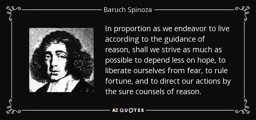 In proportion as we endeavor to live according to the guidance of reason, shall we strive as much as possible to depend less on hope, to liberate ourselves from fear, to rule fortune, and to direct our actions by the sure counsels of reason. - Baruch Spinoza