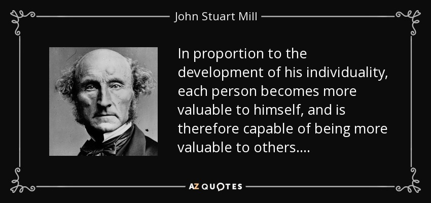 In proportion to the development of his individuality, each person becomes more valuable to himself, and is therefore capable of being more valuable to others. . . . - John Stuart Mill